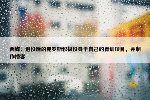 西媒：退役后的克罗斯积极投身于自己的青训项目，并制作播客