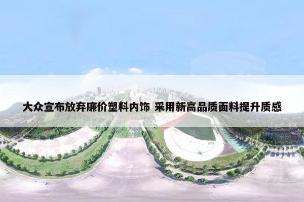 大众宣布放弃廉价塑料内饰 采用新高品质面料提升质感