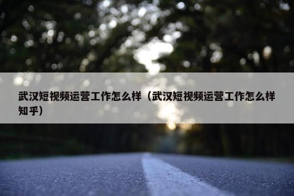 武汉短视频运营工作怎么样（武汉短视频运营工作怎么样知乎）