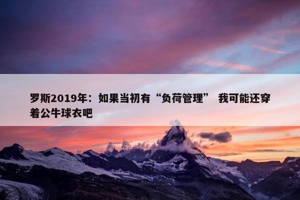 罗斯2019年：如果当初有“负荷管理” 我可能还穿着公牛球衣吧