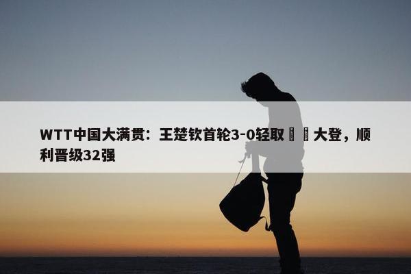 WTT中国大满贯：王楚钦首轮3-0轻取篠塚大登，顺利晋级32强