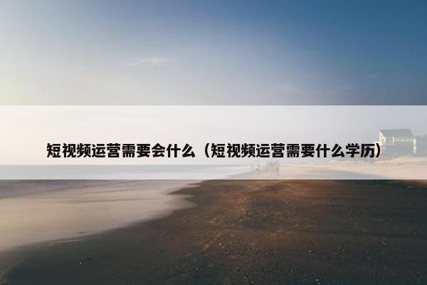 短视频运营需要会什么（短视频运营需要什么学历）