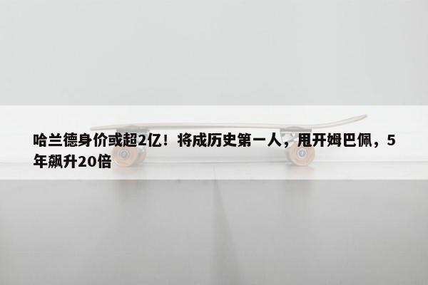 哈兰德身价或超2亿！将成历史第一人，甩开姆巴佩，5年飙升20倍