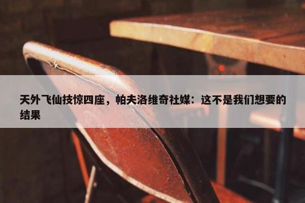 天外飞仙技惊四座，帕夫洛维奇社媒：这不是我们想要的结果