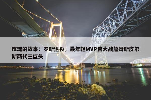 玫瑰的故事：罗斯退役。最年轻MVP曾大战詹姆斯皮尔斯两代三巨头