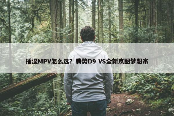 插混MPV怎么选？腾势D9 VS全新岚图梦想家