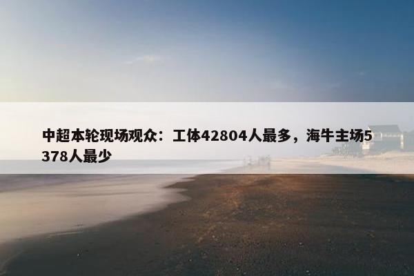 中超本轮现场观众：工体42804人最多，海牛主场5378人最少