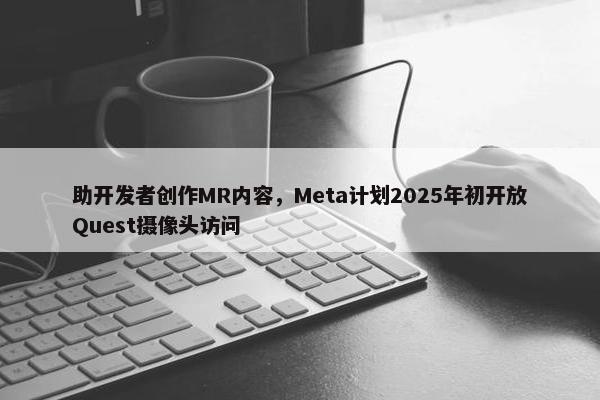 助开发者创作MR内容，Meta计划2025年初开放Quest摄像头访问