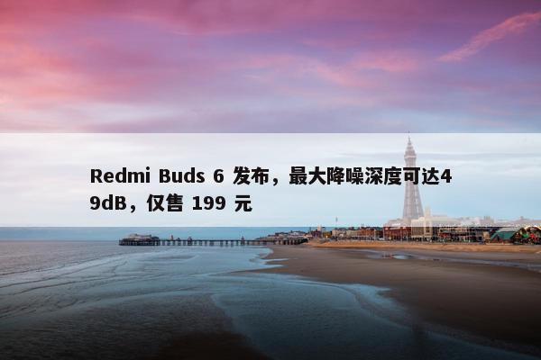 Redmi Buds 6 发布，最大降噪深度可达49dB，仅售 199 元