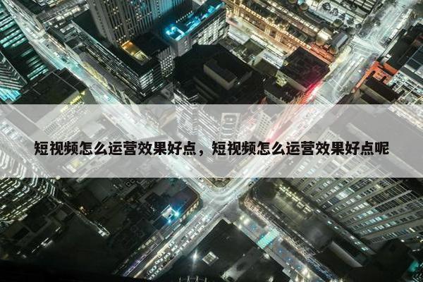 短视频怎么运营效果好点，短视频怎么运营效果好点呢