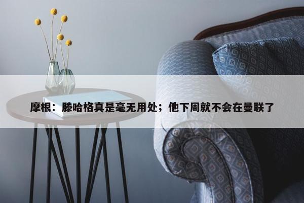 摩根：滕哈格真是毫无用处；他下周就不会在曼联了