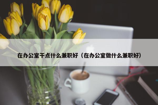 在办公室干点什么兼职好（在办公室做什么兼职好）