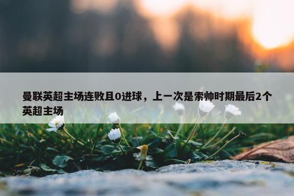 曼联英超主场连败且0进球，上一次是索帅时期最后2个英超主场