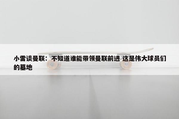 小雷谈曼联：不知道谁能带领曼联前进 这是伟大球员们的墓地