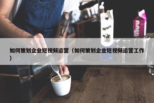 如何策划企业短视频运营（如何策划企业短视频运营工作）