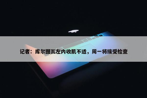 记者：库尔图瓦左内收肌不适，周一将接受检查