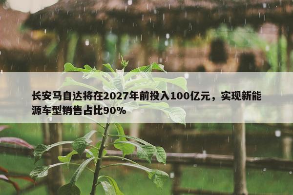 长安马自达将在2027年前投入100亿元，实现新能源车型销售占比90%