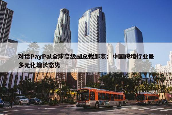 对话PayPal全球高级副总裁邱寒：中国跨境行业呈多元化增长态势