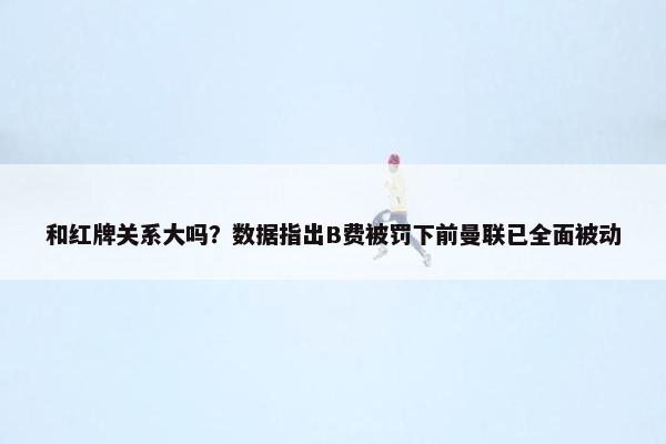 和红牌关系大吗？数据指出B费被罚下前曼联已全面被动