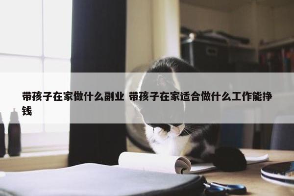 带孩子在家做什么副业 带孩子在家适合做什么工作能挣钱