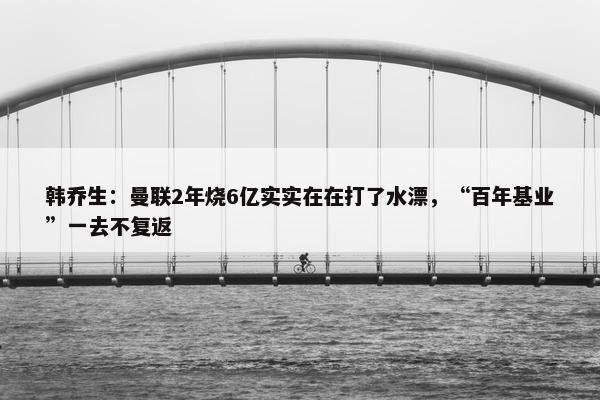 韩乔生：曼联2年烧6亿实实在在打了水漂，“百年基业”一去不复返