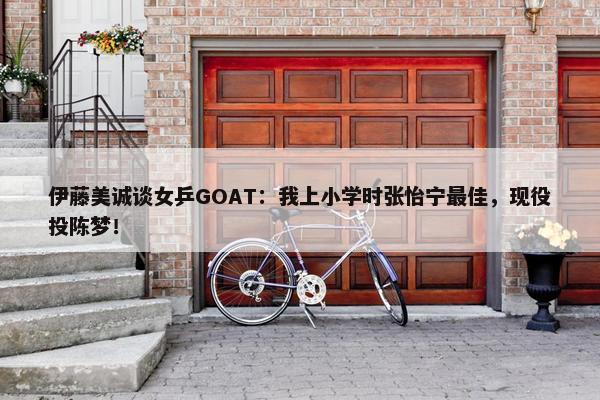 伊藤美诚谈女乒GOAT：我上小学时张怡宁最佳，现役投陈梦！