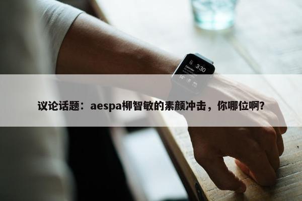 议论话题：aespa柳智敏的素颜冲击，你哪位啊？