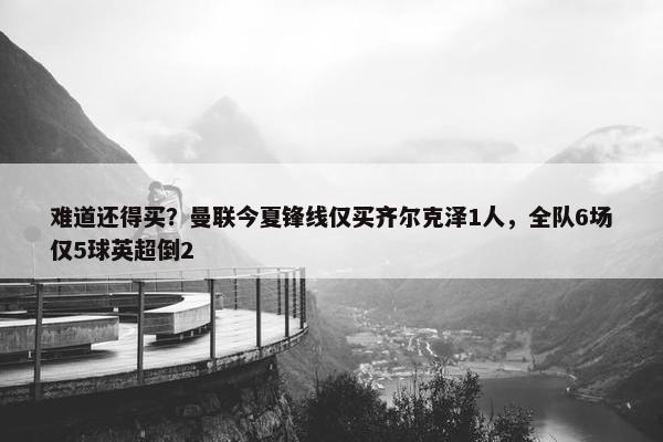 难道还得买？曼联今夏锋线仅买齐尔克泽1人，全队6场仅5球英超倒2