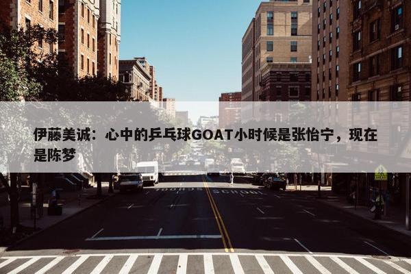 伊藤美诚：心中的乒乓球GOAT小时候是张怡宁，现在是陈梦