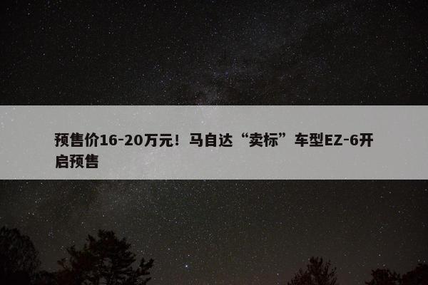 预售价16-20万元！马自达“卖标”车型EZ-6开启预售