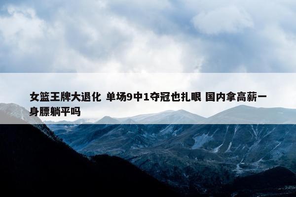 女篮王牌大退化 单场9中1夺冠也扎眼 国内拿高薪一身膘躺平吗