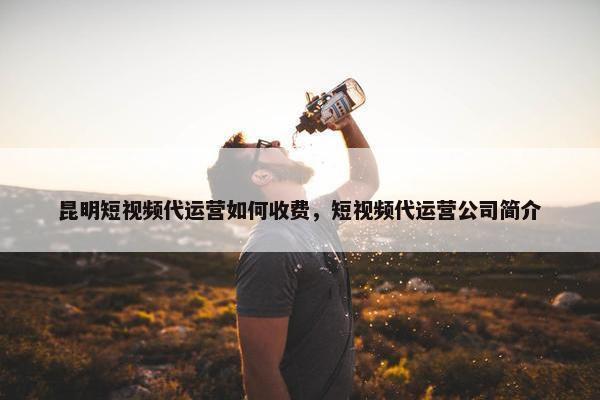 昆明短视频代运营如何收费，短视频代运营公司简介