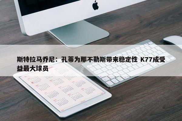 斯特拉马乔尼：孔蒂为那不勒斯带来稳定性 K77成受益最大球员