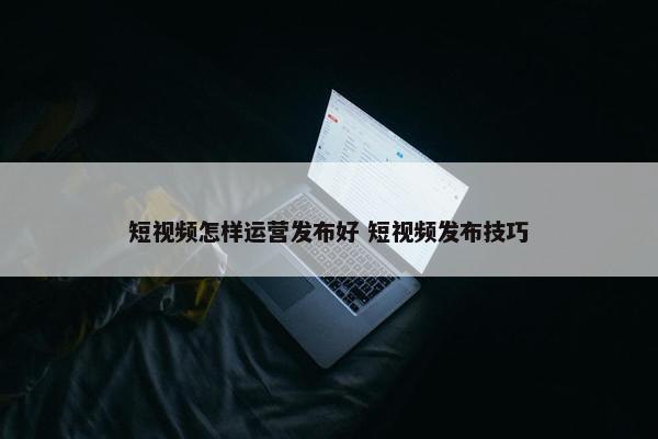 短视频怎样运营发布好 短视频发布技巧