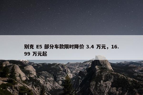 别克 E5 部分车款限时降价 3.4 万元，16.99 万元起