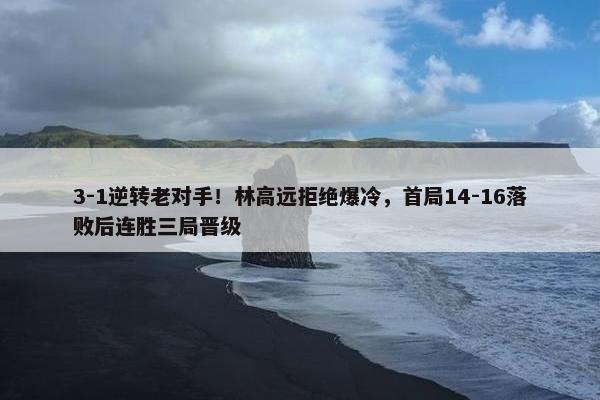 3-1逆转老对手！林高远拒绝爆冷，首局14-16落败后连胜三局晋级