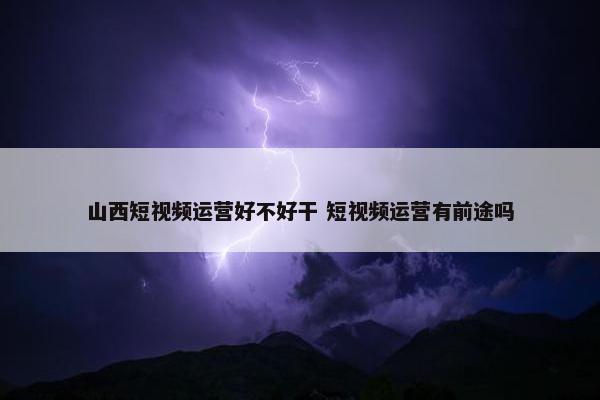 山西短视频运营好不好干 短视频运营有前途吗