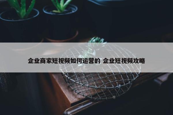 企业商家短视频如何运营的 企业短视频攻略