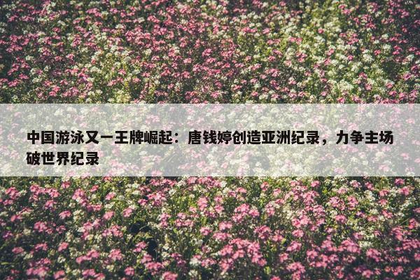 中国游泳又一王牌崛起：唐钱婷创造亚洲纪录，力争主场破世界纪录