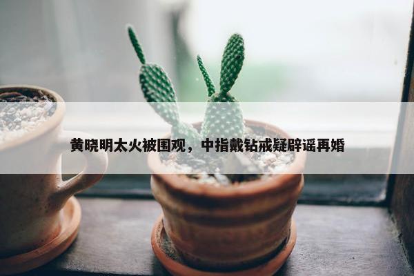 黄晓明太火被围观，中指戴钻戒疑辟谣再婚