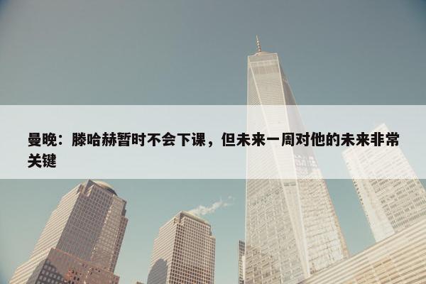 曼晚：滕哈赫暂时不会下课，但未来一周对他的未来非常关键