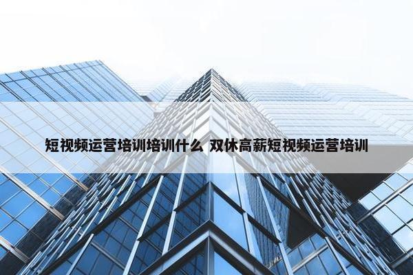 短视频运营培训培训什么 双休高薪短视频运营培训