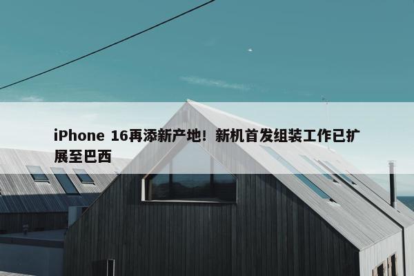 iPhone 16再添新产地！新机首发组装工作已扩展至巴西