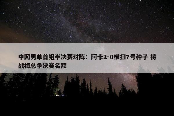 中网男单首组半决赛对阵：阿卡2-0横扫7号种子 将战梅总争决赛名额