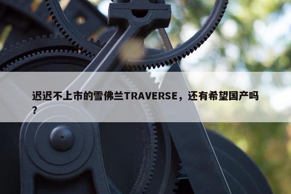 迟迟不上市的雪佛兰TRAVERSE，还有希望国产吗？