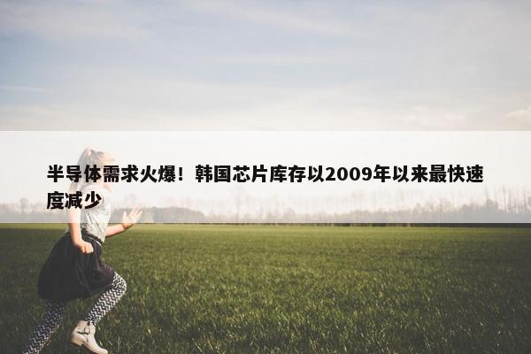 半导体需求火爆！韩国芯片库存以2009年以来最快速度减少