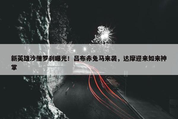 新英雄沙僧罗刹曝光！吕布赤兔马来袭，达摩迎来如来神掌