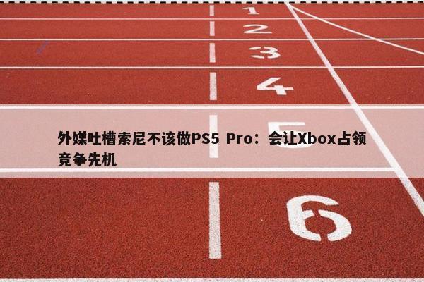 外媒吐槽索尼不该做PS5 Pro：会让Xbox占领竞争先机