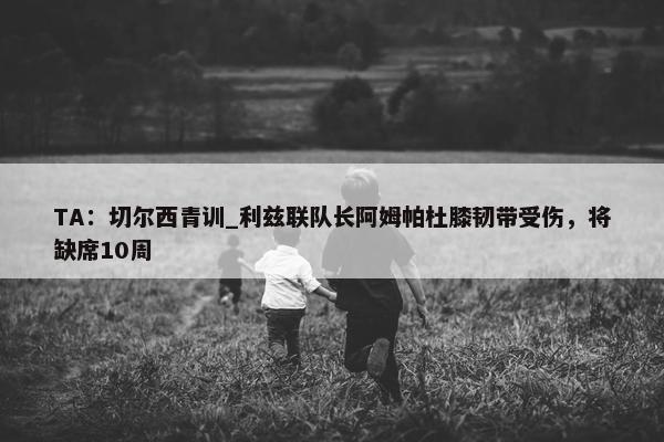 TA：切尔西青训_利兹联队长阿姆帕杜膝韧带受伤，将缺席10周