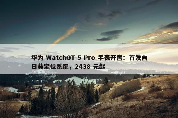 华为 WatchGT 5 Pro 手表开售：首发向日葵定位系统，2438 元起